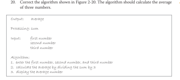 20. Correct the algorithm shown in Figure 2-20. The algorithm should calculate the
of three numbers.
average
Output:
average
Processing: sum
first number
second number
third number
Input:
Algorithm:
1. enter the first number, second number, and third number
2. calculate the average by dividing the sum by 3
3. display the average number
