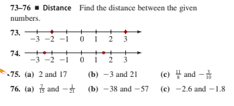 73-76 - Distance Find the distance between the given
numbers.
73.
-3
-2 -1
0 1 2
74. ++
-3 -2 -1
+++
0 1 2 3
75. (a) 2 and 17
(b) —3 аnd 21
(c) and -
10
76. (a) B and -
(b) - 38 and -57
(c) -2.6 and -1.8
3.
