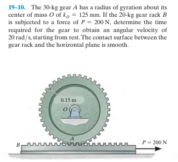 19–10. The 30-kg gear A has a radius of gyration about its
center of mass O of ko = 125 mm. If the 20-kg gear rack B
is subjected to a force of P = 200 N, determine the time
required for the gear to obtain an angular velocity of
20 rad/s, starting from rest. The contact surface between the
gear rack and the horizontal plane is smooth.
0.15 m
P = 200 N
rnnn
