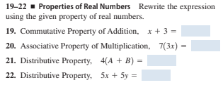 19-22 - Properties of Real Numbers Rewrite the expression
using the given property of real numbers.
19. Commutative Property of Addition, x+ 3 =
20. Associative Property of Multiplication, 7(3x) =
21. Distributive Property, 4(A + B) =
22. Distributive Property, 5x + 5y =
