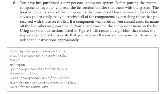 You have just purchased a new personal computer system. Before putting the system
components together, you read the instruction booklet that came with the system. The
booklet contains a list of the components that you should have received. The booklet
advises you to verify that you received all of the components by matching those that you
received with those on the list. If a component was received, you should cross its name
off the list; otherwise, you should draw a circle around the component name in the list.
Using only the instructions listed in Figure 1-10, create an algorithm that shows the
steps you should take to verify that you received the correct components. Be sure to
indent the instructions appropriately.
6.
circle the component name on the list
cross the component name off the list
end if
end repeat
if the component was received, do this:
otherwise, do this:
read the component name from the list
repeat for each component name on the list:
search for the component
