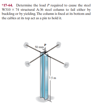 *17-64. Determine the load P required to cause the steel
W310 x 74 structural A-36 steel column to fail either by
buckling or by yielding. The column is fixed at its bottom and
the cables at its top act as a pin to hold it.
50 mm
7.5 m
