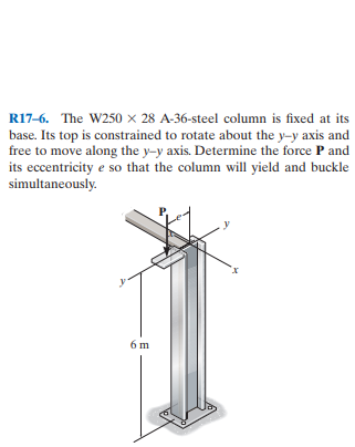 R17-6. The W250 × 28 A-36-steel column is fixed at its
base. Its top is constrained to rotate about the y-y axis and
free to move along the y-y axis. Determine the force P and
its eccentricity e so that the column will yield and buckle
simultaneously.
6 m
