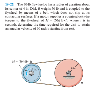 19-25. The 30-lb flywheel A has a radius of gyration about
its center of 4 in. Disk B weighs 50 lb and is coupled to the
flywheel by means of a belt which does not slip at its
contacting surfaces. If a motor supplies a counterclockwise
torque to the flywheel of M = (501) lb - ft, where t is in
seconds, determine the time required for the disk to attain
an angular velocity of 60 rad/s starting from rest.
M = (50r) Ib ft
9 in.
6 in.
B.
