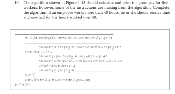 10. The algorithm shown in Figure 1-13 should calculate and print the gross pay for five
workers; however, some of the instructions are missing from the algorithm. Complete
the algorithm. If an employee works more than 40 hours, he or she should receive time
and one-half for the hours worked over 40.
read the employee's name, hours worked, and pay rate
calculate gross pay
= hours worked times pay rate
otherwise, do this:
calculate regular pay = pay rate times 40
calculate overtime hours = hours worked minus 40
calculate overtime pay =
calculate gross pay =
end if
print the employee's name and gross pay
end repeat
