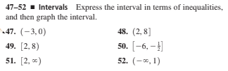 47-52 - Intervals Express the interval in terms of inequalities,
and then graph the interval.
47. (-3,0)
48. (2, 8]
49. [2,8)
50. [-6, –]
51. [2, *)
52. (-*, 1)
