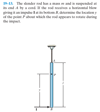 19-13. The slender rod has a mass m and is suspended at
its end A by a cord. If the rod receives a horizontal blow
giving it an impulse I at its bottom B, determine the location y
of the point Pabout which the rod appears to rotate during
the impact.
