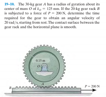 19-10. The 30-kg gear A has a radius of gyration about its
center of mass O of ko = 125 mm. If the 20-kg gear rack B
is subjected to a force of P = 200 N, determine the time
required for the gear to obtain an angular velocity of
20 rad/s, starting from rest. The contact surface between the
gear rack and the horizontal plane is smooth.
0.15 m
rtinn
P = 200 N
