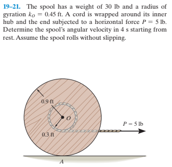 19-21. The spool has a weight of 30 lb and a radius of
gyration ko = 0.45 ft. A cord is wrapped around its inner
hub and the end subjected to a horizontal force P = 5 lb.
Determine the spool's angular velocity in 4 s starting from
rest. Assume the spool rolls without slipping.
0.9 fi
P = 5 lb
0.3 ft
