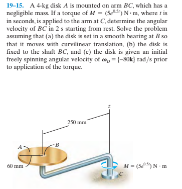 19–15. A 4-kg disk A is mounted on arm BC, which has a
negligible mass. If a torque of M = (5e05") N-m, where t is
in seconds, is applied to the arm at C, determine the angular
velocity of BC in 2 s starting from rest. Solve the problem
assuming that (a) the disk is set in a smooth bearing at B so
that it moves with curvilinear translation, (b) the disk is
fixed to the shaft BC, and (c) the disk is given an initial
freely spinning angular velocity of w, = {-80k} rad/s prior
to application of the torque.
250 mm
60 mm
M = (5e5) N - m
