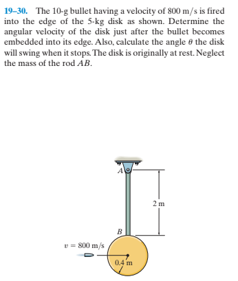19-30. The 10-g bullet having a velocity of 800 m/s is fired
into the edge of the 5-kg disk as shown. Determine the
angular velocity of the disk just after the bullet becomes
embedded into its edge. Also, calculate the angle 0 the disk
will swing when it stops. The disk is originally at rest. Neglect
the mass of the rod AB.
2 m
v = 800 m/s
0.4 m
