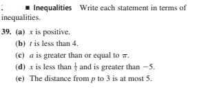 Inequalities Write each statement in terms of
inequalities.
39. (a) x is positive.
(b) t is less than 4.
(c) a is greater than or equal to 7.
(d) x is less than and is greater than –5.
(e) The distance from p to 3 is at most 5.
