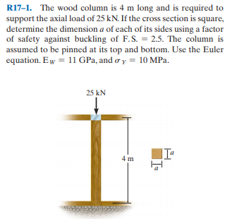 R17-1. The wood column is 4 m long and is required to
support the axial load of 25 kN. If the cross section is square,
determine the dimension a of each of its sides using a factor
of safety against buckling of F.S. = 2.5. The column is
assumed to be pinned at its top and bottom. Use the Euler
equation. E w = 11 GPa, and o y = 10 MPa.
25 kN
4 m
