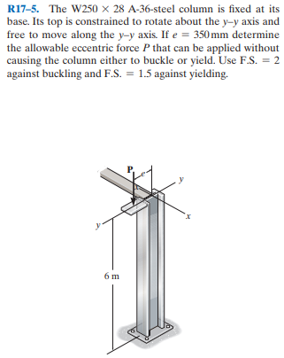R17-5. The W250 × 28 A-36-steel column is fixed at its
base. Its top is constrained to rotate about the y-y axis and
free to move along the y-y axis. If e = 350 mm determine
the allowable eccentric force P that can be applied without
causing the column either to buckle or yield. Use F.S. = 2
against buckling and F.S. = 1.5 against yielding.
6 m
