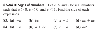 83-84 - Signs of Numbers Let a, b, and c be real numbers
such that a >0, b<0, and c < 0. Find the sign of each
expression.
83. (а) -а
(b) bc
(c) a - b
(d) ab + ac
84. (a) -b
(b) a + bc
(с) с— а
(d) ab?
