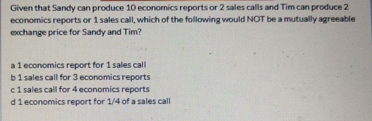 Given that Sandy can produce 10 economics reports or 2 sales calls and Tim can produce 2
economics reports or 1 sales call, which of the following would NOT be a mutually agreeable
exchange price for Sandy and Tim?
al economics report for 1 sales call
b1 sales call for 3 economics reports
c1 sales call for 4 economics reports
d1economics report for 1/4 of a sales call
