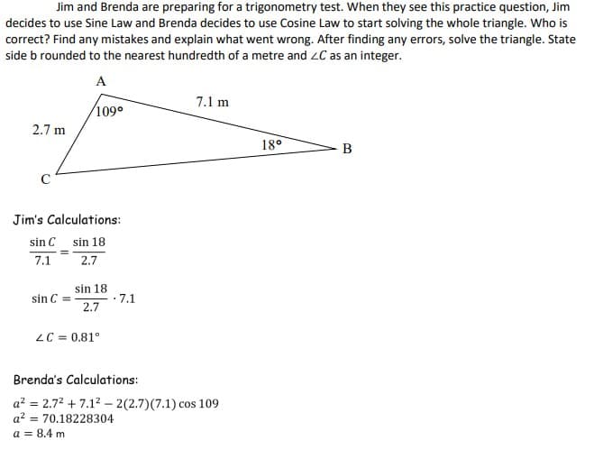 Jim and Brenda are preparing for a trigonometry test. When they see this practice question, Jim
decides to use Sine Law and Brenda decides to use Cosine Law to start solving the whole triangle. Who is
correct? Find any mistakes and explain what went wrong. After finding any errors, solve the triangle. State
side b rounded to the nearest hundredth of a metre and ZC as an integer.
A
109°
2.7 m
с
Jim's Calculations:
sin 18
2.7
sin C
7.1
sin C =
sin 18
2.7
LC = 0.81°
- 7.1
.
7.1 m
Brenda's Calculations:
a² = 2.7² +7.1² - 2(2.7) (7.1) cos 109
a²70.18228304
a = 8.4 m
18⁰
B