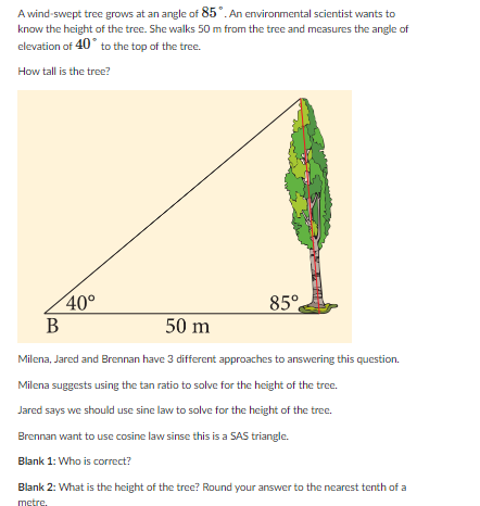 A wind-swept tree grows at an angle of 85°. An environmental scientist wants to
know the height of the tree. She walks 50 m from the tree and measures the angle of
elevation of 40° to the top of the tree.
How tall is the tree?
40°
B
85°
50 m
Milena, Jared and Brennan have 3 different approaches to answering this question.
Milena suggests using the tan ratio to solve for the height of the tree.
Jared says we should use sine law to solve for the height of the tree.
Brennan want to use cosine law sinse this is a SAS triangle.
Blank 1: Who is correct?
Blank 2: What is the height of the tree? Round your answer to the nearest tenth of a
metre.