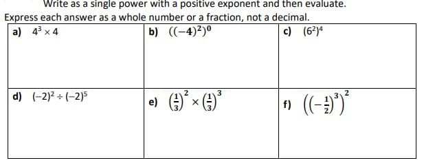 Write as a single power with a positive exponent and then evaluate.
Express each answer as a whole number or a fraction, not a decimal.
a) 4³ x 4
b) ((-4)²)⁰
c) (6²)4
d) (-2)² ÷ (-2)5
3
| e) (-²) ²³ × (-²) ²³
f)
((--)³)²