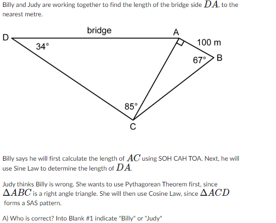 Billy and Judy are working together to find the length of the bridge side DA, to the
nearest metre.
34°
bridge
85°
C
A
100 m
67° B
Billy says he will first calculate the length of AC using SOH CAH TOA. Next, he will
use Sine Law to determine the length of DA.
Judy thinks Billy is wrong. She wants to use Pythagorean Theorem first, since
AABC is a right angle triangle. She will then use Cosine Law, since AACD
forms a SAS pattern.
A) Who is correct? Into Blank #1 indicate "Billy" or "Judy"