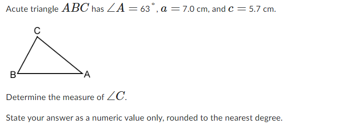 Acute triangle ABC has ZA = 63°, a = 7.0 cm, and C = 5.7 cm.
▲
A
Determine the measure of ZC.
State your answer as a numeric value only, rounded to the nearest degree.
B