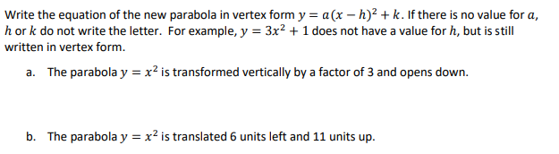 Write the equation of the new parabola in vertex form y = a (x - h)² + k. If there is no value for a,
h or k do not write the letter. For example, y = 3x² + 1 does not have a value for h, but is still
written in vertex form.
a. The parabola y = x² is transformed vertically by a factor of 3 and opens down.
b. The parabola y = x² is translated 6 units left and 11 units up.