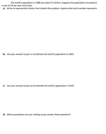 The world's population in 1980 was about 4.5 billion. Suppose the population increased at
a rate of 2% per year since then.
a) Write an exponential relation that models the problem. Explain what each variable represents.
b) Use your answer to part a. to estimate the world's population in 2025.
c) Use your answer to part a) to estimate the world's population in 1970.
d) What assumptions are you making as you answer these questions?