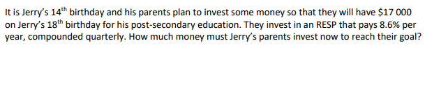 It is Jerry's 14th birthday and his parents plan to invest some money so that they will have $17 000
on Jerry's 18th birthday for his post-secondary education. They invest in an RESP that pays 8.6% per
year, compounded quarterly. How much money must Jerry's parents invest now to reach their goal?