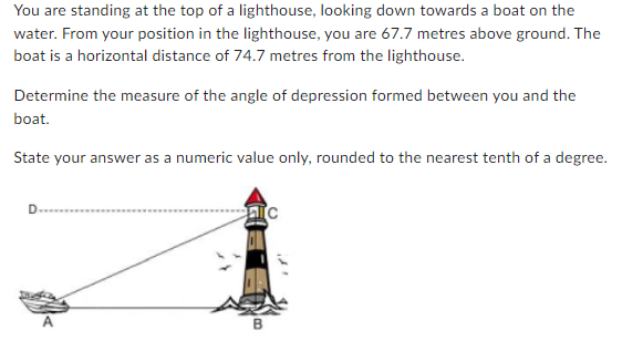 You are standing at the top of a lighthouse, looking down towards a boat on the
water. From your position in the lighthouse, you are 67.7 metres above ground. The
boat is a horizontal distance of 74.7 metres from the lighthouse.
Determine the measure of the angle of depression formed between you and the
boat.
State your answer as a numeric value only, rounded to the nearest tenth of a degree.