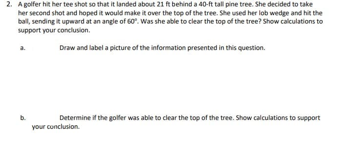 2. A golfer hit her tee shot so that it landed about 21 ft behind a 40-ft tall pine tree. She decided to take
her second shot and hoped it would make it over the top of the tree. She used her lob wedge and hit the
ball, sending it upward at an angle of 60°. Was she able to clear the top of the tree? Show calculations to
support your conclusion.
a.
b.
Draw and label a picture of the information presented in this question.
Determine if the golfer was able to clear the top of the tree. Show calculations to support
your conclusion.