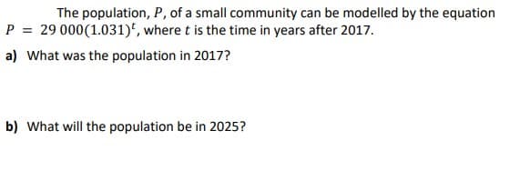 The population, P, of a small community can be modelled by the equation
P = 29 000 (1.031), where t is the time in years after 2017.
a) What was the population in 2017?
b) What will the population be in 2025?