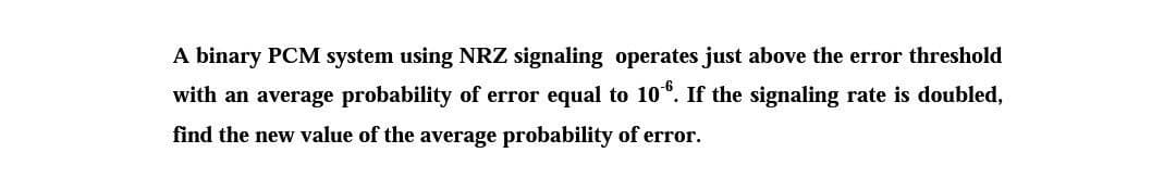 A binary PCM system using NRZ signaling operates just above the error threshold
with an average probability of error equal to 106. If the signaling rate is doubled,
find the new value of the average probability of error.