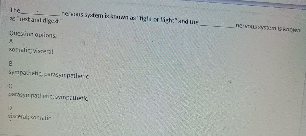 The
as "rest and digest."
Question options:
A
somatic; visceral
B
sympathetic; parasympathetic
C
nervous system is known as "fight or flight" and the
parasympathetic; sympathetic
D
visceral; somatic
nervous system is known