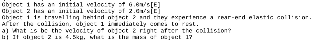 Object 1 has an initial velocity of 6.0m/s [E]
Object 2 has an initial velocity of 2.0m/s [E]
Object 1 is travelling behind object 2 and they experience a rear-end elastic collision.
After the collision, object 1 immediately comes to rest.
a) What is be the velocity of object 2 right after the collision?
b) If object 2 is 4.5kg, what is the mass of object 1?