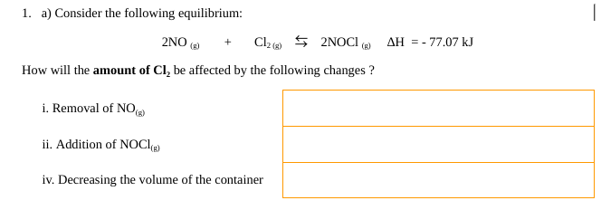 1. a) Consider the following equilibrium:
2NO (B)
+ Cl2(g)
2NOCI (g)
How will the amount of Cl₂ be affected by the following changes ?
i. Removal of NO(g)
ii. Addition of NOCI(g)
iv. Decreasing the volume of the container
AH = - 77.07 kJ