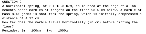 QUESTION 2
A horizontal spring, of k = 13.3 N/m, is mounted at the edge of a lab
benchto shoot marbles at targets on the floor 93.5 cm below. A marble of
mass 8.41 grams is shot from the spring, which is initially compressed a
distance of 4.17 cm.
How far does the marble travel horizontally (in cm) before hitting the
floor?
Reminder: 1m = 100cm 1kg = 1000g