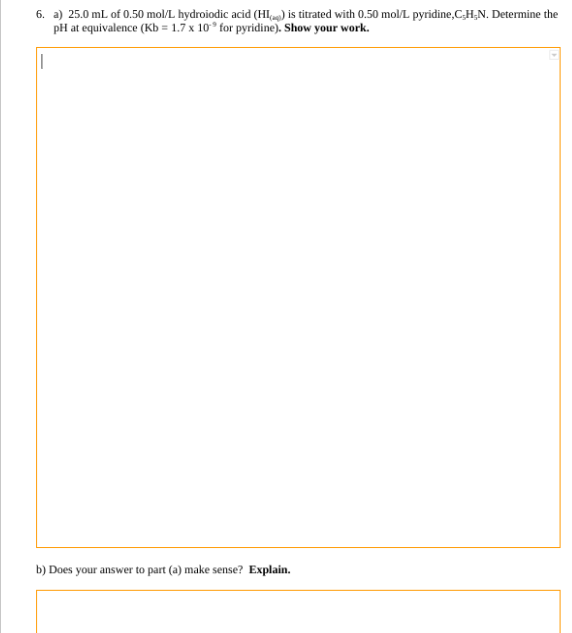 6. a) 25.0 mL of 0.50 mol/L hydroiodic acid (HI) is titrated with 0.50 mol/L pyridine,C,H,N. Determine the
pH at equivalence (Kb = 1.7 x 10° for pyridine). Show your work.
||
b) Does your answer to part (a) make sense? Explain.