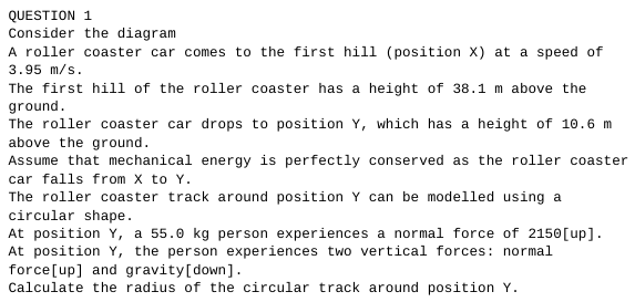 QUESTION 1
Consider the diagram
A roller coaster car comes to the first hill (position X) at a speed of
3.95 m/s.
The first hill of the roller coaster has a height of 38.1 m above the
ground.
The roller coaster car drops to position Y, which has a height of 10.6 m
above the ground.
Assume that mechanical energy is perfectly conserved as the roller coaster
car falls from X to Y.
The roller coaster track around position Y can be modelled using a
circular shape.
At position Y, a 55.0 kg person experiences a normal force of 2150 [up].
At position Y, the person experiences two vertical forces: normal
force[up] and gravity [down].
Calculate the radius of the circular track around position Y.
