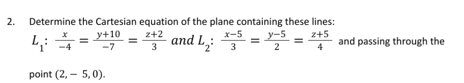 2.
Determine the Cartesian equation of the plane containing these lines:
z+2
x-5
z+5
and L₂3
3
2
4
x
4:
L
1
point (2, 5, 0).
-4
y+10
-7
=
=
=
y-5
2
=
and passing through the