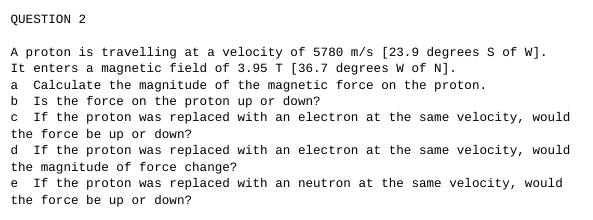 QUESTION 2
A proton is travelling at a velocity of 5780 m/s [23.9 degrees S of W].
It enters a magnetic field of 3.95 T [36.7 degrees W of N].
a Calculate the magnitude of the magnetic force on the proton.
b
Is the force on the proton up or down?
c If the proton was replaced with an electron at the same velocity, would
the force be up or down?
d If the proton was replaced with an electron at the same velocity, would
the magnitude of force change?
e If the proton was replaced with an neutron at the same velocity, would
the force be up or down?