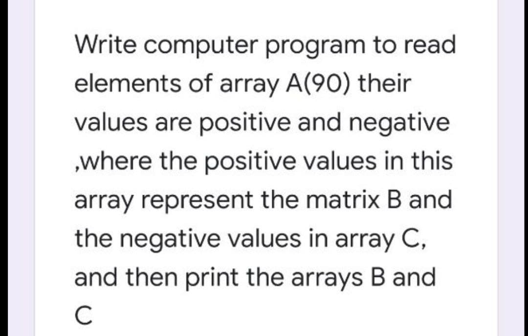Write computer program to read
elements of array A(90) their
values are positive and negative
„where the positive values in this
array represent the matrix B and
the negative values in array C,
and then print the arrays B and
C
