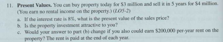 11. Present Values. You can buy property today for $3 million and sell it in 5 years for $4 million.
(You earn no rental income on the property.) (LO5-2)
a. If the interest rate is 8%, what is the present value of the sales price?
b. Is the property investment attractive to you?
c. Would your answer to part (b) change if you also could earn $200,000 per-year rent on the
property? The rent is paid at the end of each year.
