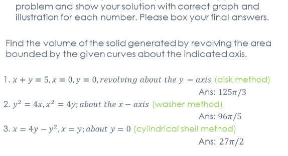 problem and show your solution with correct graph and
illustration for each number. Please box your final answers.
Find the volume of the solid generated by revolving the area
bounded by the given curves about the indicated axis.
1. x + y = 5, x = 0, y = 0,revolving about the y – axis (disk method)
Ans: 1257/3
2. y? = 4x, x² = 4y; about the x –
axis (washer method)
Ans: 96t/5
3. x = 4y – y?, x = y; about y = 0 (cylindrical shell method)
Ans: 27n/2
