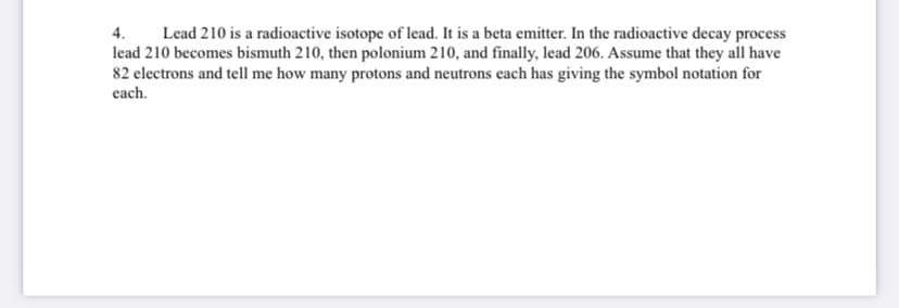 Lead 210 is a radioactive isotope of lead. It is a beta emitter. In the radioactive decay process
lead 210 becomes bismuth 210, then polonium 210, and finally, lead 206. Assume that they all have
82 electrons and tell me how many protons and neutrons each has giving the symbol notation for
4.
each.
