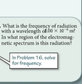 What is the frequency of radiation
with a wavelengih öF.60 × 10~* m?
In what region of the electromag-
netic spectrum is this radiation?
In Problem 16, solve
for frequency.
