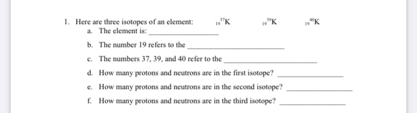 1. Here are three isotopes of an element:
a. The element is:
19"K
19 "K
19 "K
b. The number 19 refers to the .
c. The numbers 37, 39, and 40 refer to the
d. How many protons and neutrons are in the first isotope?
e. How many protons and neutrons are in the second isotope?
f. How many protons and neutrons are in the third isotope?
