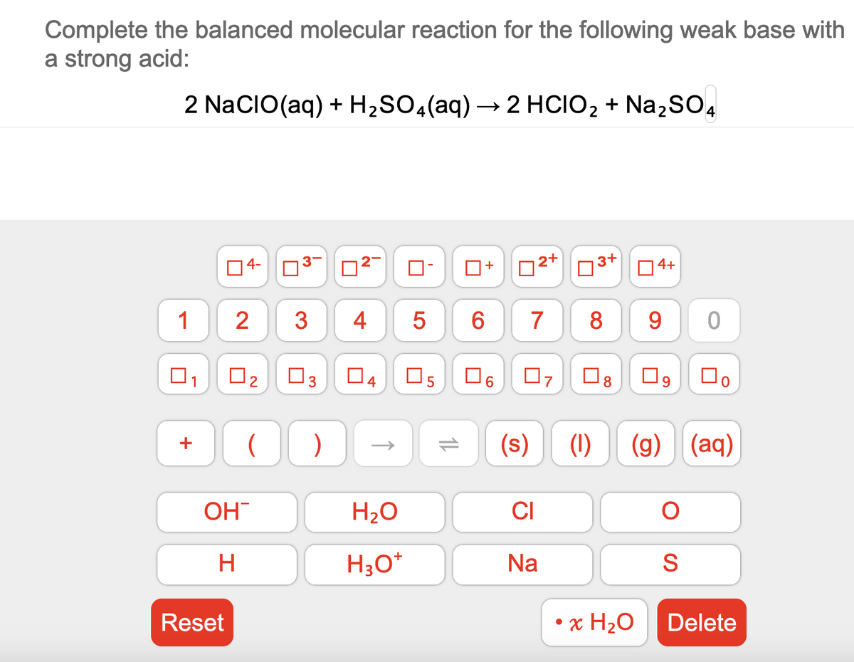 Complete the balanced molecular reaction for the following weak base with
a strong acid:
2 NaCIO(aq) + H₂SO4 (aq) → 2 HCIO₂ + Na₂SO4
1
1
+
Reset
4-
2
OH
H
0₂
N
U
3-
3
☐3
)
~
4
4
H₂O
H3O+
LO
5
05
14
☐
6
0
CO
02+
7
07
CI
U
(s) (1)
Na
3+
□
8 9
4+
• x H₂O
0
09 口。
(g) (aq)
S
Delete
