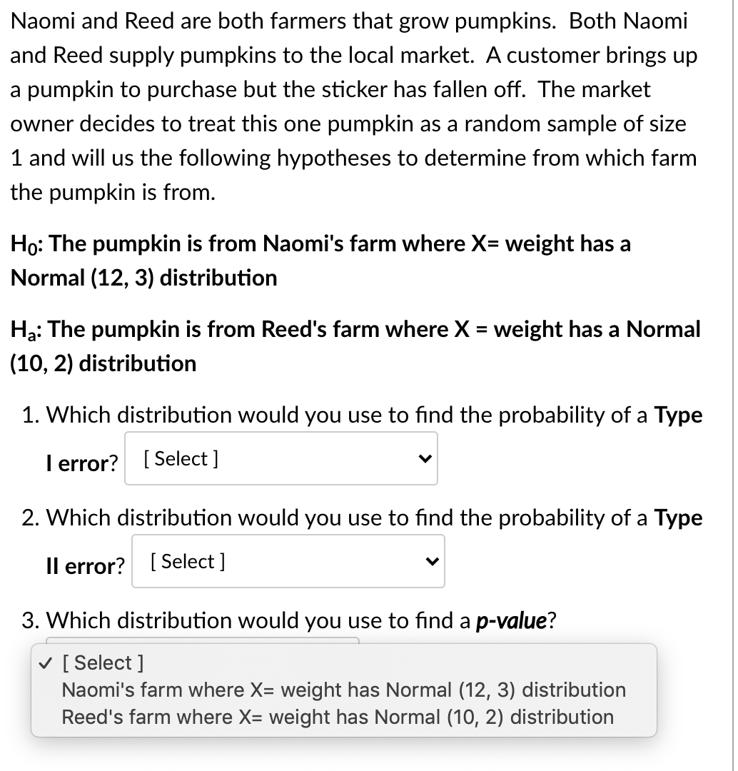 Naomi and Reed are both farmers that grow pumpkins. Both Naomi
and Reed supply pumpkins to the local market. A customer brings up
a pumpkin to purchase but the sticker has fallen off. The market
owner decides to treat this one pumpkin as a random sample of size
1 and will us the following hypotheses to determine from which farm
the pumpkin is from.
Ho: The pumpkin is from Naomi's farm where X= weight has a
Normal (12, 3) distribution
Hạ: The pumpkin is from Reed's farm where X = weight has a Normal
(10, 2) distribution
1. Which distribution would you use to find the probability of a Type
I error? [ Select ]
2. Which distribution would you use to find the probability of a Type
Il error? [ Select ]
3. Which distribution would you use to find a p-value?
v [ Select ]
Naomi's farm where X= weight has Normal (12, 3) distribution
Reed's farm where X= weight has Normal (10, 2) distribution
