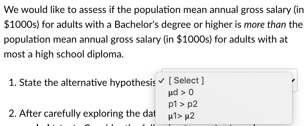 We would like to assess if the population mean annual gross salary (in
$1000s) for adults with a Bachelor's degree or higher is more than the
population mean annual gross salary (in $1000s) for adults with at
most a high school diploma.
1. State the alternative hypothesis v [ Select]
ud > 0
p1 > p2
μ1> μ2
2. After carefully exploring the dat
