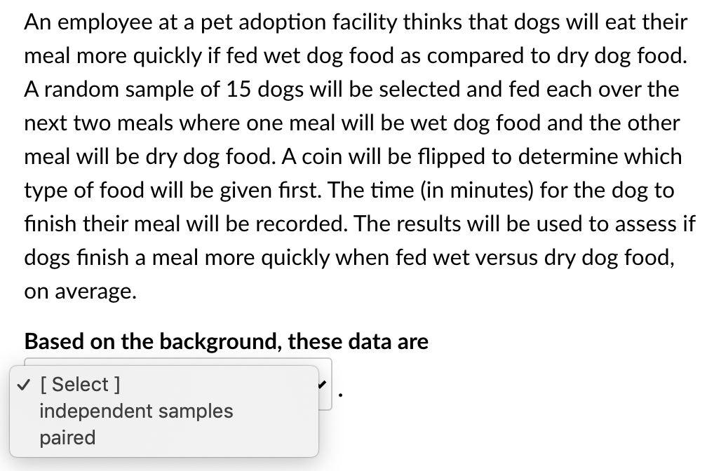 An employee at a pet adoption facility thinks that dogs will eat their
meal more quickly if fed wet dog food as compared to dry dog food.
A random sample of 15 dogs will be selected and fed each over the
next two meals where one meal will be wet dog food and the other
meal will be dry dog food. A coin will be flipped to determine which
type of food will be given first. The time (in minutes) for the dog to
finish their meal will be recorded. The results will be used to assess if
dogs finish a meal more quickly when fed wet versus dry dog food,
on average.
Based on the background, these data are
v [ Select ]
independent samples
paired

